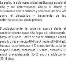 La pediatría es la especialidad médica que estudia al niño y sus enfermedades. Abarca el estudio y seguimiento del crecimiento y desarrollo del niño, así como el diagnóstico y tratamiento de las enfermedades que pueda padecer. Cronológicamente, la pediatría abarca desde el nacimiento hasta que el niño llegue a la adolescencia, hasta los 18 años. Dentro de ella se distinguen varios periodos: recién nacido (0-6 días), neonato (7-29 días), lactante (lactante menor; 1-12 meses de vida, lactante mayor; 1-2 años), preescolar (2-5 años), escolar (6-12 años), pre-adolescente (10-12 años) y adolescente (12-18 años).