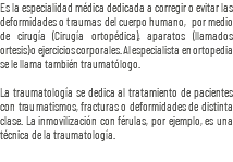 Es la especialidad médica dedicada a corregir o evitar las deformidades o traumas del cuerpo humano, por medio de cirugía (Cirugía ortopédica), aparatos (llamados ortesis) o ejercicios corporales. Al especialista en ortopedia se le llama también traumatólogo. La traumatología se dedica al tratamiento de pacientes con traumatismos, fracturas o deformidades de distinta clase. La inmovilización con férulas, por ejemplo, es una técnica de la traumatología.