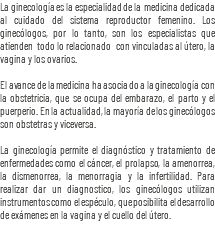 La ginecología es la especialidad de la medicina dedicada al cuidado del sistema reproductor femenino. Los ginecólogos, por lo tanto, son los especialistas que atienden todo lo relacionado con vinculadas al útero, la vagina y los ovarios. El avance de la medicina ha asociado a la ginecología con la obstetricia, que se ocupa del embarazo, el parto y el puerperio. En la actualidad, la mayoría de los ginecólogos son obstetras y viceversa. La ginecología permite el diagnóstico y tratamiento de enfermedades como el cáncer, el prolapso, la amenorrea, la dismenorrea, la menorragia y la infertilidad. Para realizar dar un diagnostico, los ginecólogos utilizan instrumentos como el espéculo, que posibilita el desarrollo de exámenes en la vagina y el cuello del útero.