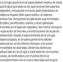 La cirugía general es la especialidad médica de clase quirúrgica que abarca las operaciones del aparato digestivo, incluyendo el tracto gastrointestinal y el sistema hepato-bilio-pancreático, el sistema endocrino, incluyendo las glándulas suprarrenales, tiroides, paratiroides, mama y otras glándulas incluidas en el aparato digestivo. Así mismo incluye la reparación de hernias y eventraciones de la pared abdominal. Desde el advenimiento de la cirugía laparoscópica, el cirujano general ha debido adecuarse, en los últimos tiempos, a la nueva modalidad de abordaje, dónde las destrezas adquiridas en la cirugía a cielo abierto, en muchos casos, se contrastan y en muchos otros se complementan con el nuevo abordaje quirúrgico. 