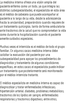 La medicina interna ofrece una visión amplia del paciente enfermo como un todo, ya que integra las distintas subespecialidades, el especialista en esta área es el médico de cabecera que puede acompañar al paciente a lo largo de su vida, desde la adolescencia hasta la ancianidad, preparándolo cuando requiere de un tratamiento quirúrgico, tanto de forma ambulatoria ante trastornos de la salud que no comprometan la vida como durante la hospitalización cuando el paciente amerite cuidados especiales. Muchas veces el internista es el médico de todo el grupo familiar. En algunos casos medicina interna debe solicitar la evaluación del paciente por una subespecialidad para apoyar los procedimientos de diagnóstico y tratamiento de algunas condiciones específicas, en estos casos el especialista puede indicar un tratamiento que posteriormente será monitoreado por el médico internista tratante. El médico especialista en medicina interna es capaz de diagnosticar y tratar enfermedades infecciosas, hipertensión arterial, diabetes, problemas metabólicos, trastornos de los lípidos en sangre, enfermedades respiratorias y trastornos digestivos, entre otros.
