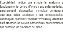 Especialidad médica que estudia la anatomía y funcionamiento de los riñones y sus enfermedades, para prevenir, diagnosticar y medicar de manera acertada, estas patologías y sus consecuencias. Cuando ya el problema renal es irreversible y la función está afectada, se inicia la hemodiálisis, procedimiento que sustituye las funciones del riñón. 