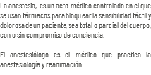 La anestesia, es un acto médico controlado en el que se usan fármacos para bloquear la sensibilidad táctil y dolorosa de un paciente, sea total o parcial del cuerpo, con o sin compromiso de conciencia. El anestesiólogo es el médico que practica la anestesiología y reanimación.