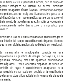 La radiología es la especialidad médica, que se ocupa de generar imágenes del interior del cuerpo mediante diferentes agentes físicos (rayos x, ultrasonidos, campos magnéticos, entre otros) y de utilizar estas imágenes para el diagnóstico y, en menor medida, para el pronóstico y el tratamiento de las enfermedades. También se le denomina genéricamente radio diagnóstico o diagnóstico por imagen. Mediante el uso de los ultrasonidos se obtienen imágenes del interior del cuerpo específicamente órganos blandos que no son visibles mediante la radiología convencional. La mamografía o mastografía consiste en una exploración diagnóstica de imagen por rayos X, de la glándula mamaria, mediante aparatos denominados mamógrafos . Estos aparatos disponen de tubos de emisión de rayos X especialmente adaptados para conseguir la mayor resolución posible en la visualización de las estructuras fibroepiteliales internas de la glándula mamaria.