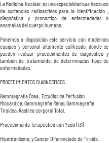 La Medicina Nuclear, es una especialidad que hace uso de sustancias radioactivas para la identificación , diagnóstico y pronóstico de enfermedades o anomalías del cuerpo humano. Ponemos a disposición este servicio con modernos equipos y personal altamente calificado, donde se pueden realizar procedimientos de diagnóstico y también de tratamiento, de determinados tipos de enfermedades. PROCEDIMIENTOS DIAGNOSTICOS Gammagrafía Ósea, Estudios de Perfusión Miocardica, Gammagrafìa Renal, Gammagrafìa Tiroidea, Rastreo corporal Total. Procedimiento Terapeutico con Yodo (131) Hipotiroidismo, y Cancer Diferenciado de Tiroide.