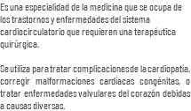 Es una especialidad de la medicina que se ocupa de los trastornos y enfermedades del sistema cardiocirculatorio que requieren una terapéutica quirúrgica. Se utiliza para tratar complicaciones de la cardiopatía, corregir malformaciones cardíacas congénitas, o tratar enfermedades valvulares del corazón debidas a causas diversas.