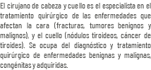 El cirujano de cabeza y cuello es el especialista en el tratamiento quirúrgico de las enfermedades que afectan la cara (fracturas, tumores benignos y malignos), y el cuello (nódulos tiroideos, cáncer de tiroides). Se ocupa del diagnóstico y tratamiento quirúrgico de enfermedades benignas y malignas, congénitas y adquiridas.