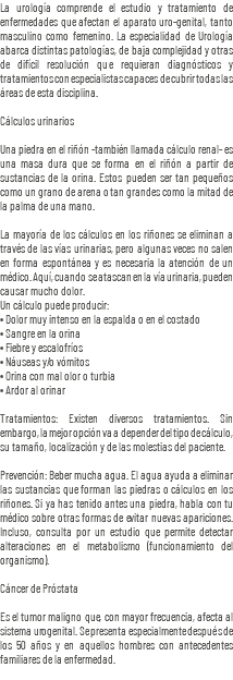 La urología comprende el estudio y tratamiento de enfermedades que afectan el aparato uro-genital, tanto masculino como femenino. La especialidad de Urología abarca distintas patologías, de baja complejidad y otras de difícil resolución que requieran diagnósticos y tratamientos con especialistas capaces de cubrir todas las áreas de esta disciplina. Cálculos urinarios Una piedra en el riñón -también llamada cálculo renal- es una masa dura que se forma en el riñón a partir de sustancias de la orina. Estos pueden ser tan pequeños como un grano de arena o tan grandes como la mitad de la palma de una mano. La mayoría de los cálculos en los riñones se eliminan a través de las vías urinarias, pero algunas veces no salen en forma espontánea y es necesaria la atención de un médico. Aquí, cuando se atascan en la vía urinaria, pueden causar mucho dolor. Un cálculo puede producir: • Dolor muy intenso en la espalda o en el costado • Sangre en la orina • Fiebre y escalofríos • Náuseas y/o vómitos • Orina con mal olor o turbia • Ardor al orinar Tratamientos: Existen diversos tratamientos. Sin embargo, la mejor opción va a depender del tipo de cálculo, su tamaño, localización y de las molestias del paciente. Prevención: Beber mucha agua. El agua ayuda a eliminar las sustancias que forman las piedras o cálculos en los riñones. Si ya has tenido antes una piedra, habla con tu médico sobre otras formas de evitar nuevas apariciones. Incluso, consulta por un estudio que permite detectar alteraciones en el metabolismo (funcionamiento del organismo). Cáncer de Próstata Es el tumor maligno que, con mayor frecuencia, afecta al sistema urogenital. Se presenta especialmente después de los 50 años y en aquellos hombres con antecedentes familiares de la enfermedad.