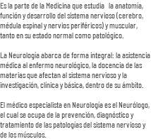 Es la parte de la Medicina que estudia la anatomía, función y desarrollo del sistema nervioso (cerebro, médula espinal y nervios periféricos) y muscular, tanto en su estado normal como patológico. La Neurología abarca de forma integral: la asistencia médica al enfermo neurológico, la docencia de las materias que afectan al sistema nervioso y la investigación, clínica y básica, dentro de su ámbito. El médico especialista en Neurología es el Neurólogo, el cual se ocupa de la prevención, diagnóstico y tratamiento de las patologías del sistema nervioso y de los músculos.