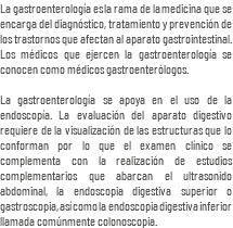 La gastroenterología es la rama de la medicina que se encarga del diagnóstico, tratamiento y prevención de los trastornos que afectan al aparato gastrointestinal. Los médicos que ejercen la gastroenterología se conocen como médicos gastroenterólogos. La gastroenterología se apoya en el uso de la endoscopía. La evaluación del aparato digestivo requiere de la visualización de las estructuras que lo conforman por lo que el examen clínico se complementa con la realización de estudios complementarios que abarcan el ultrasonido abdominal, la endoscopia digestiva superior o gastroscopia, así como la endoscopia digestiva inferior llamada comúnmente colonoscopia.