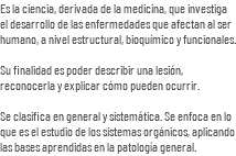 Es la ciencia, derivada de la medicina, que investiga el desarrollo de las enfermedades que afectan al ser humano, a nivel estructural, bioquímico y funcionales. Su finalidad es poder describir una lesión, reconocerla y explicar cómo pueden ocurrir. Se clasifica en general y sistemática. Se enfoca en lo que es el estudio de los sistemas orgánicos, aplicando las bases aprendidas en la patología general.