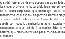 Área del hospital donde se procesan y estudian, todas las muestras de exámenes y análisis de sangre, orina y otros fluidos corporales, que constituyen un arma fundamental en el estudio, diagnóstico, tratamiento y seguimiento de las diferentes patologías atendidas. Se cuenta con todos los analizadores automatizados y conectados a una red de información interna y externa, que facilita la revisión por el médico, de los resultados.