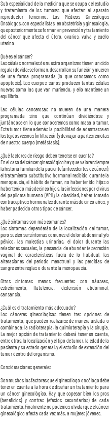 Sub especialidad de la medicina que se ocupa del estudio y tratamiento de los tumores que afectan al aparato reproductor femenino. Los Médicos Ginecólogos Oncólogos, son especialistas en obstetricia y ginecología, que posteriormente se forman en prevención y tratamiento del cáncer que afecta el útero, ovarios, vulva y cuello uterino. Qué es el cáncer? Las células normales de nuestro organismo tienen un ciclo regular de vida: se forman, desarrollan su función y mueren de una forma programada (lo que conocemos como apoptosis). Los cuerpos sanos producen tantas células nuevas como las que van muriendo, y ello mantiene un equilibrio. Las células cancerosas no mueren de una manera programada sino que continúan dividiéndose y juntándose en lo que conoceremos como masa o tumor. Este tumor tiene además la posibilidad de adentrarse en los tejidos vecinos (infiltración) y de viajar a partes remotas de nuestro cuerpo (metástasis). ¿Qué factores de riesgo deben tenerse en cuenta? En el caso del cáncer ginecológico hay que valorar siempre la historia familiar de la paciente (antecedentes de cáncer), el tratamiento substitutivo hormonal recibido durante la menopausia, el hábito de fumar, no haber tenido hijos o haber tenido más de cinco hijos, las infecciones por el virus del papiloma humano (VPH), la obesidad, haber tomado contraceptivos hormonales durante más de cinco años, y haber padecido otros tipos de cáncer. ¿Qué síntomas son más comunes? Los síntomas dependerán de la localización del tumor, pero suelen ser síntomas comunes el dolor abdominal y/o pélvico, las molestias urinarias, el dolor durante las relaciones sexuales, la presencia de abundante secreción vaginal de características fuera de lo habitual, las alteraciones del período menstrual y las pérdidas de sangre entre reglas o durante la menopausia. Otros síntomas menos frecuentes son náuseas, estreñimiento, flatulencia, distensión abdominal, cansancio. ¿Cuál es el tratamiento más adecuado? Los cánceres ginecológicos tienen tres opciones de tratamiento, que pueden realizarse de manera aislada o combinada: la radioterapia, la quimioterapia y la cirugía. La mejor opción de tratamiento deberá tener en cuenta, entre otros, la localización y el tipo de tumor, la edad de la paciente y su estado general, y el estudio de extensión del tumor dentro del organismo. Consideraciones generales Son muchos los factores que el ginecólogo oncólogo debe tener en cuenta a la hora de diseñar un tratamiento para un cáncer ginecológico. Hay que sopesar bien los pros (beneficios) y contras (efectos secundarios) de cada tratamiento. Finalmente no podemos olvidar que el cáncer ginecológico afecta cada vez más, a mujeres jóvenes.