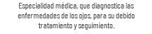 Especialidad médica, que diagnostica las enfermedades de los ojos, para su debido tratamiento y seguimiento.