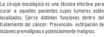 La cirugía oncológica es una técnica efectiva para curar a aquellos pacientes cuyos tumores estén localizados. Ejerce distintas funciones dentro del tratamiento del cáncer: Prevención: extirpación de lesiones premalignas o potencialmente malignos