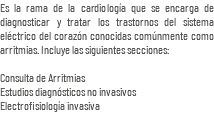 Es la rama de la cardiología que se encarga de diagnosticar y tratar los trastornos del sistema eléctrico del corazón conocidas comúnmente como arritmias. Incluye las siguientes secciones: Consulta de Arritmias Estudios diagnósticos no invasivos Electrofisiología invasiva