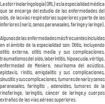La otorrinolaringología (ORL) es la especialidad médica que se encarga del estudio de las enfermedades del oído, de las vías respiratorias superiores y parte de las inferiores (nariz, senos paranasales, faringe y laringe). Algunas de las enfermedades más frecuentes incluidas en el ámbito de la especialidad son: Otitis, incluyendo otitis externa, otitis media y sus complicaciones, traumatismos del oído, laberintitis, hipoacusia, vértigo, enfermedad de Meniere, neurinoma del acústico, epistaxis, rinitis, amigdalitis y sus complicaciones, sinusitis y sus complicaciones, tumores de nariz y senos paranasales, faringitis , adenoides, tumores de la rinofaringe, laringitis, cáncer de laringe,y cuerpos extraños de las vías aéreas superiores.